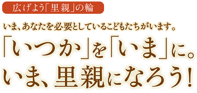 広げよう「里親」の輪 いま、あなたを必要としているこどもたちがいます。「いつか」を「いま」に。いま、里親になろう！